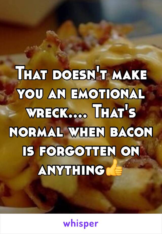 That doesn't make you an emotional wreck.... That's normal when bacon is forgotten on anything👍