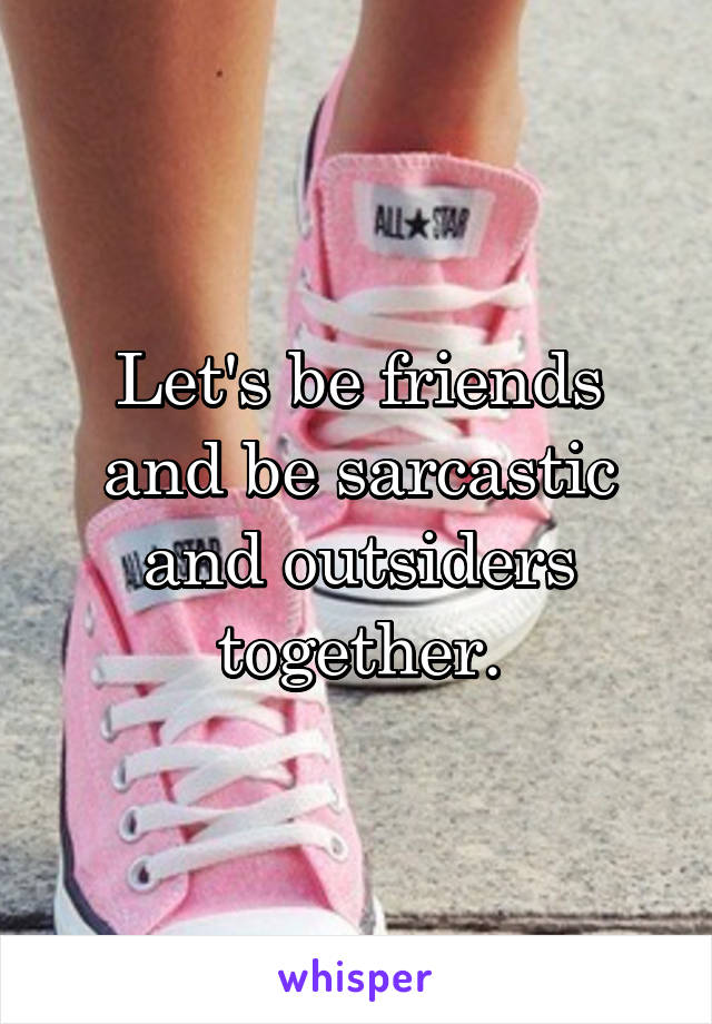 Let's be friends and be sarcastic and outsiders together.