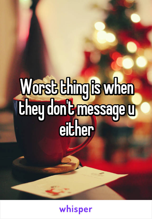 Worst thing is when they don't message u either