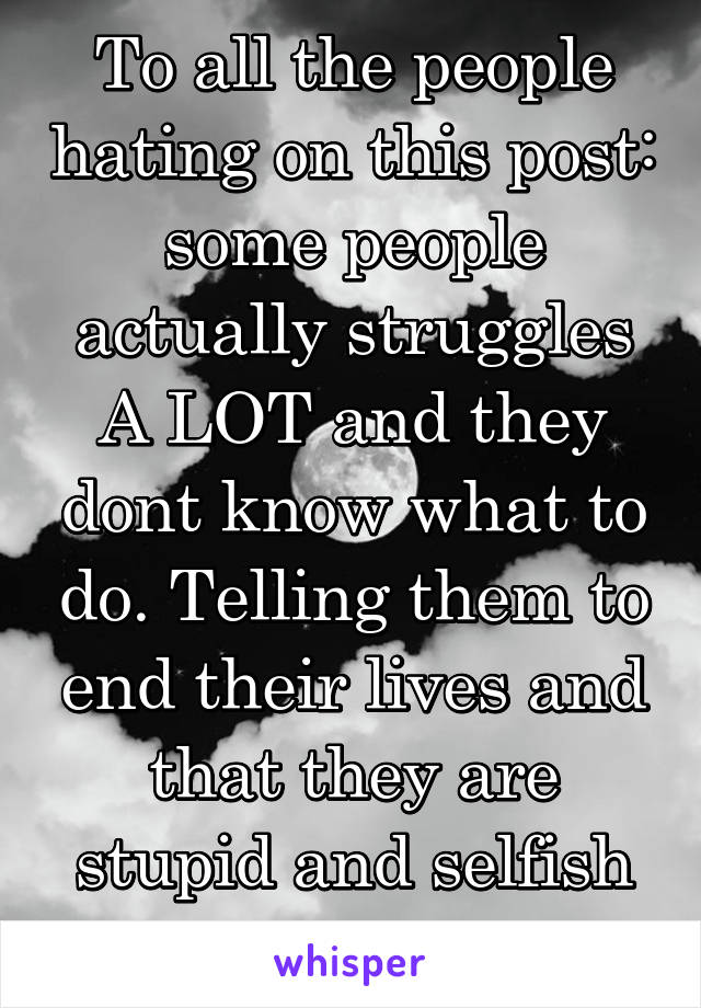 To all the people hating on this post: some people actually struggles A LOT and they dont know what to do. Telling them to end their lives and that they are stupid and selfish is not ok