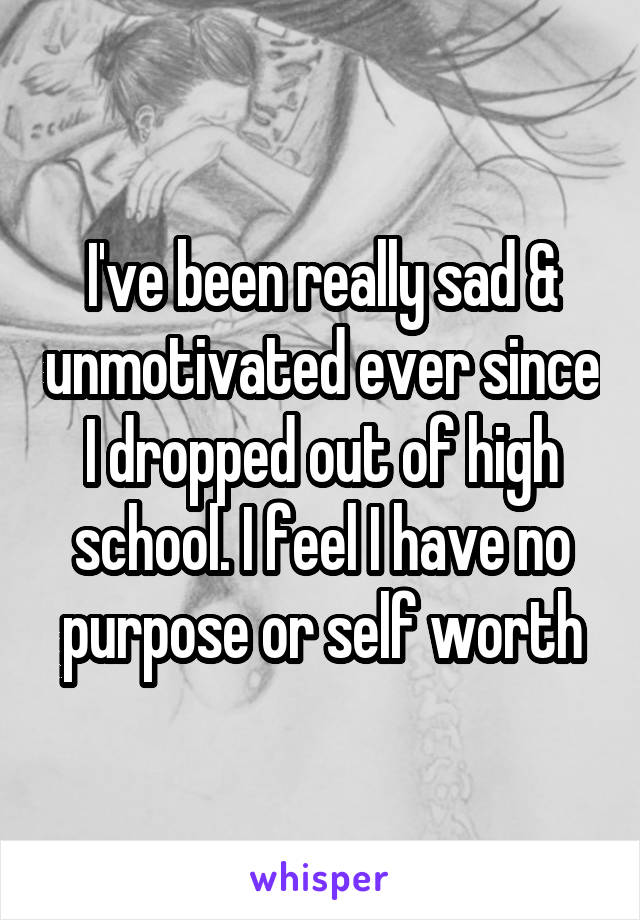 I've been really sad & unmotivated ever since I dropped out of high school. I feel I have no purpose or self worth