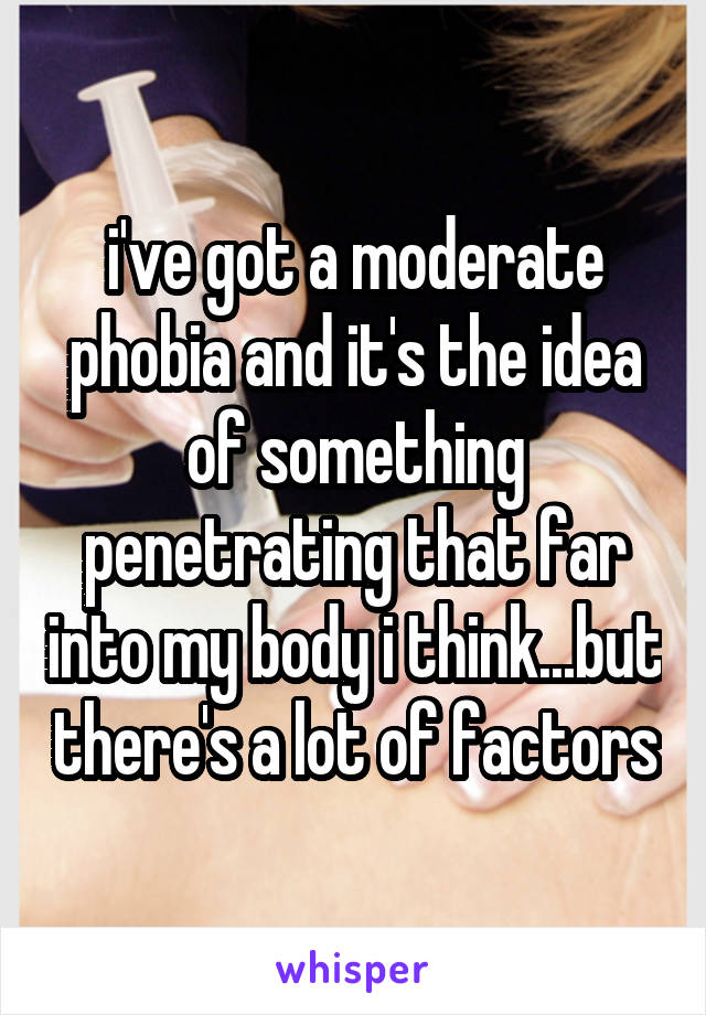 i've got a moderate phobia and it's the idea of something penetrating that far into my body i think...but there's a lot of factors