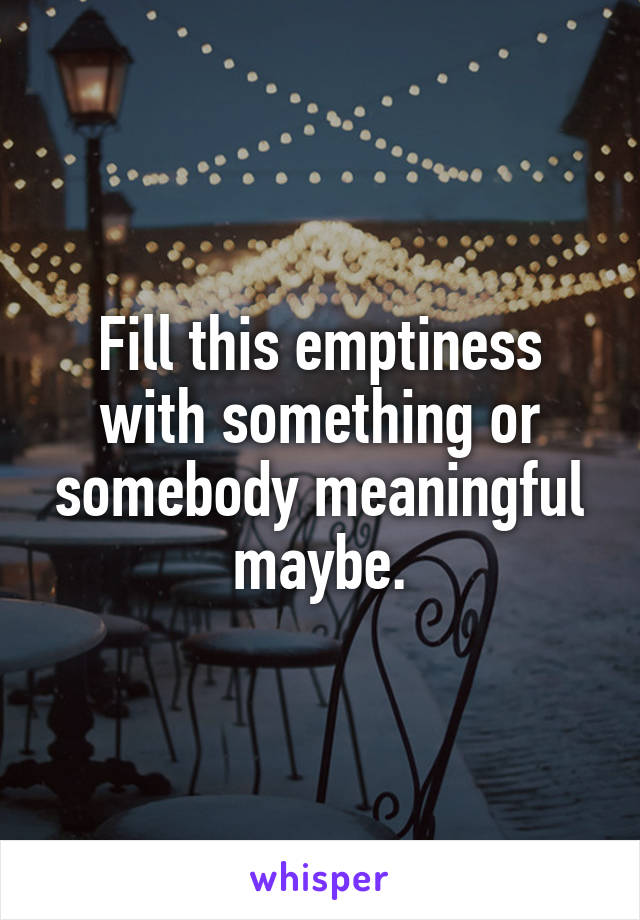 Fill this emptiness with something or somebody meaningful maybe.