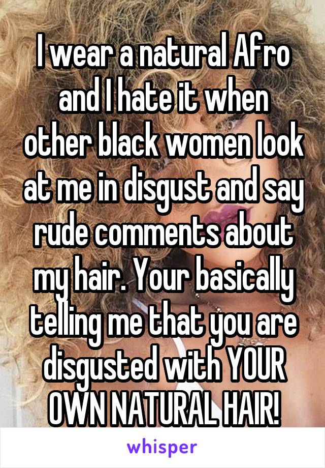 I wear a natural Afro and I hate it when other black women look at me in disgust and say rude comments about my hair. Your basically telling me that you are disgusted with YOUR OWN NATURAL HAIR!