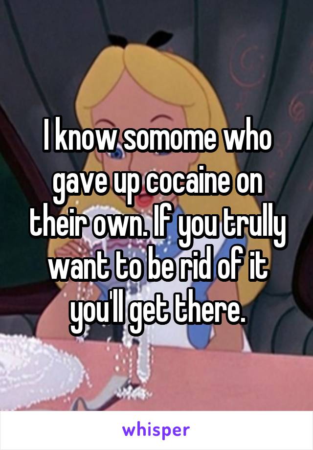 I know somome who gave up cocaine on their own. If you trully want to be rid of it you'll get there.