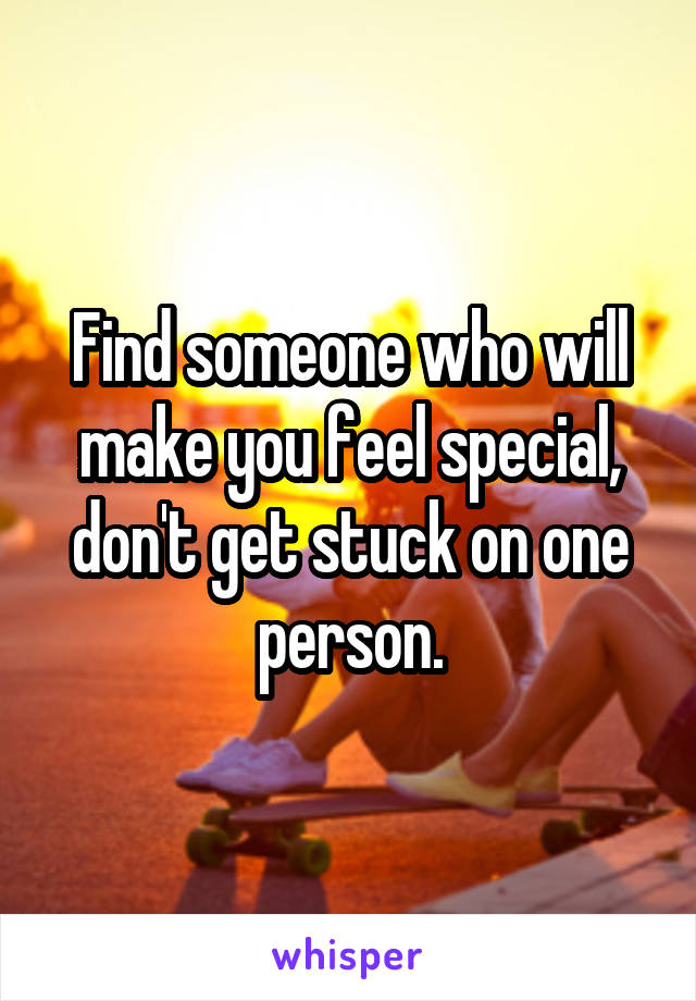 Find someone who will make you feel special, don't get stuck on one person.