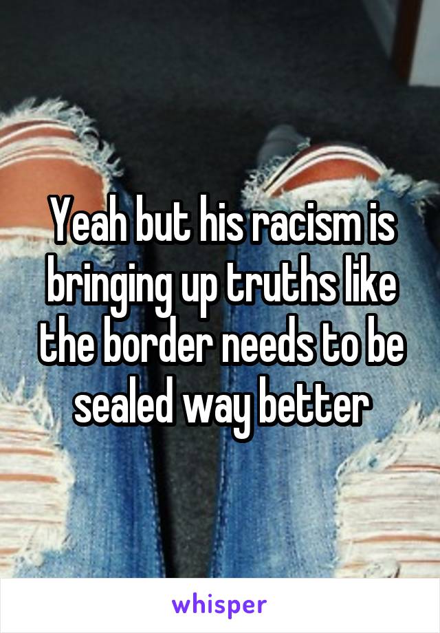 Yeah but his racism is bringing up truths like the border needs to be sealed way better