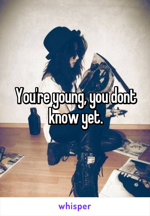 You're young, you dont know yet.