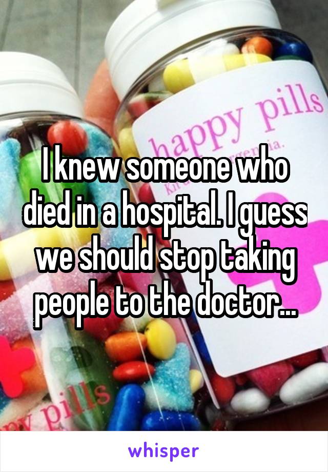 I knew someone who died in a hospital. I guess we should stop taking people to the doctor...