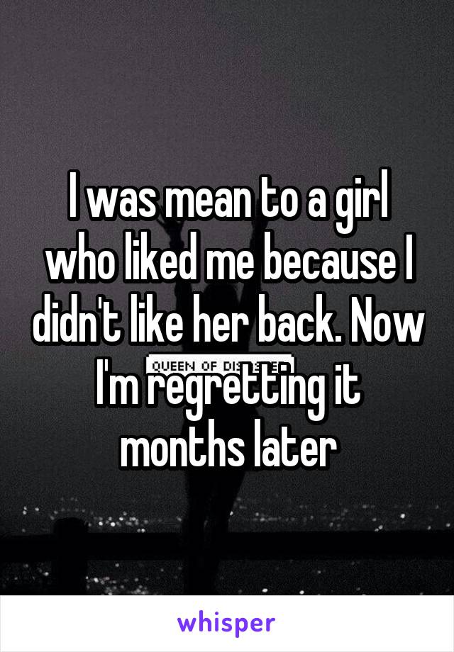 I was mean to a girl who liked me because I didn't like her back. Now I'm regretting it months later