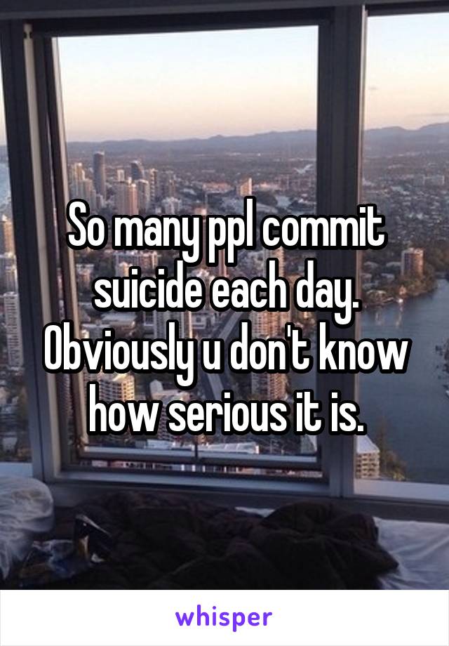 So many ppl commit suicide each day. Obviously u don't know how serious it is.