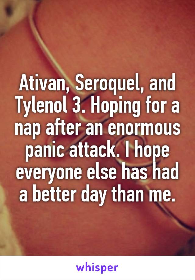 Ativan, Seroquel, and Tylenol 3. Hoping for a nap after an enormous panic attack. I hope everyone else has had a better day than me.