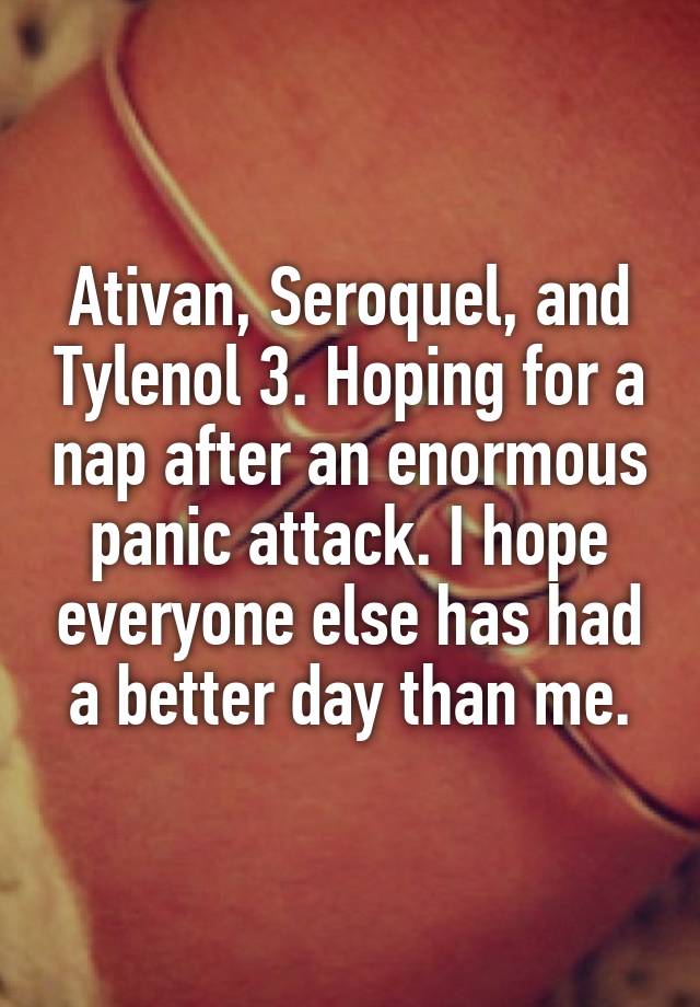 Ativan, Seroquel, and Tylenol 3. Hoping for a nap after an enormous panic attack. I hope everyone else has had a better day than me.