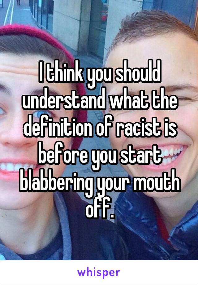 I think you should understand what the definition of racist is before you start blabbering your mouth off.