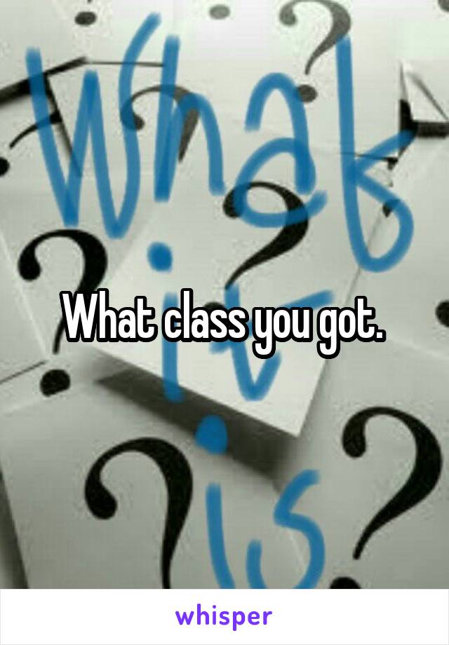 What class you got. 