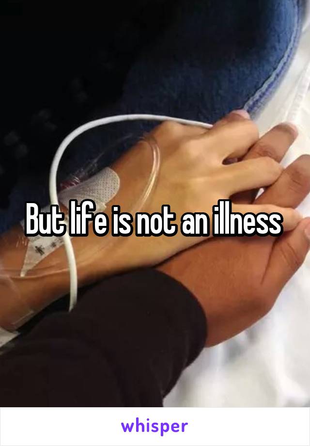 But life is not an illness 