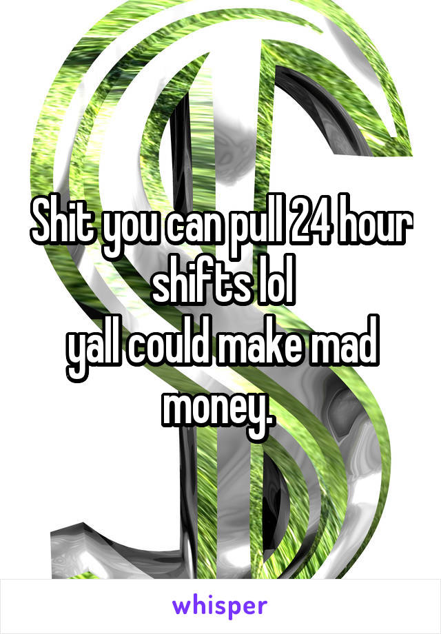 Shit you can pull 24 hour shifts lol
yall could make mad money. 
