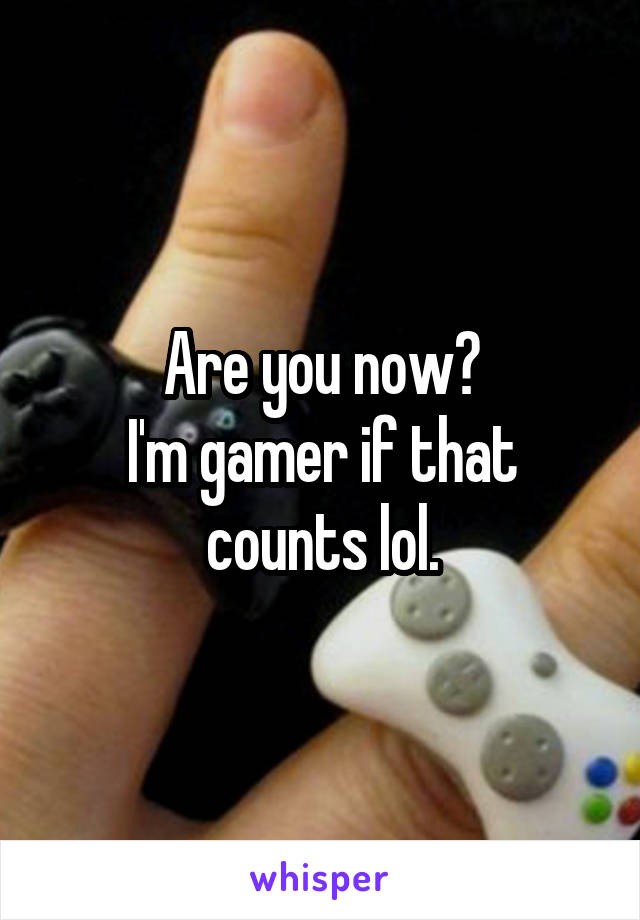 Are you now?
I'm gamer if that counts lol.