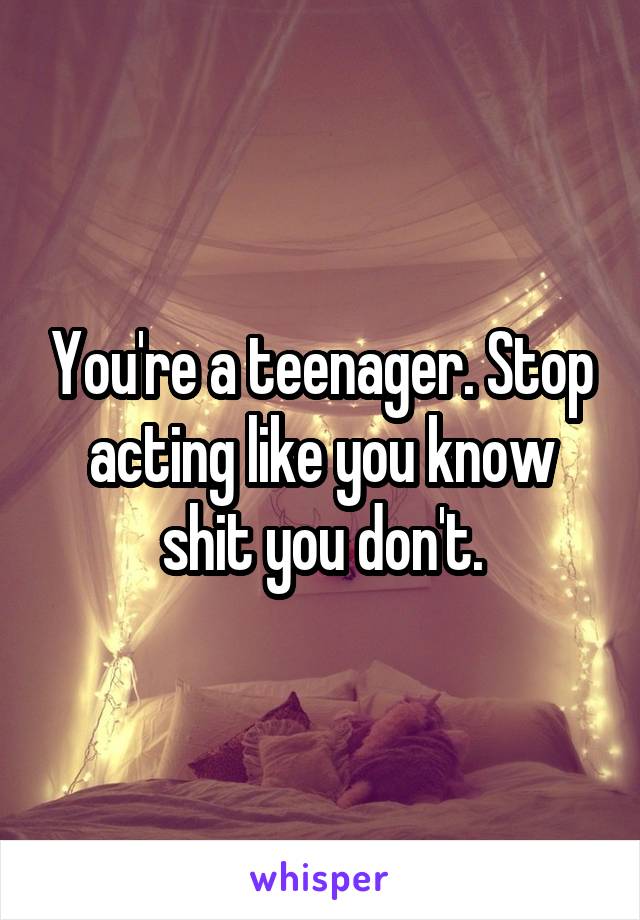 You're a teenager. Stop acting like you know shit you don't.