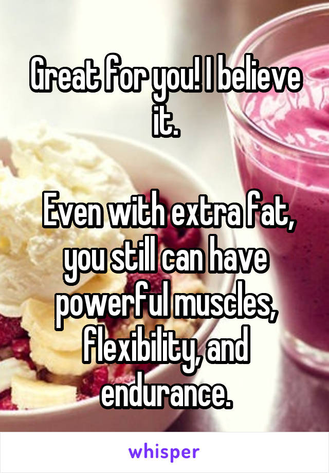 Great for you! I believe it.

 Even with extra fat, you still can have powerful muscles, flexibility, and endurance.