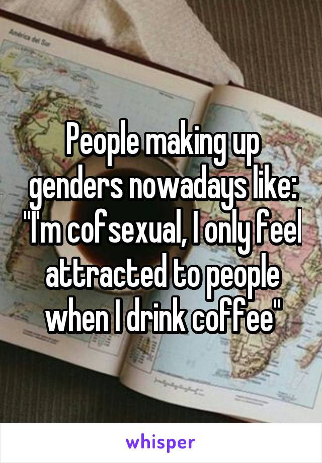 People making up genders nowadays like: "I'm cofsexual, I only feel attracted to people when I drink coffee"