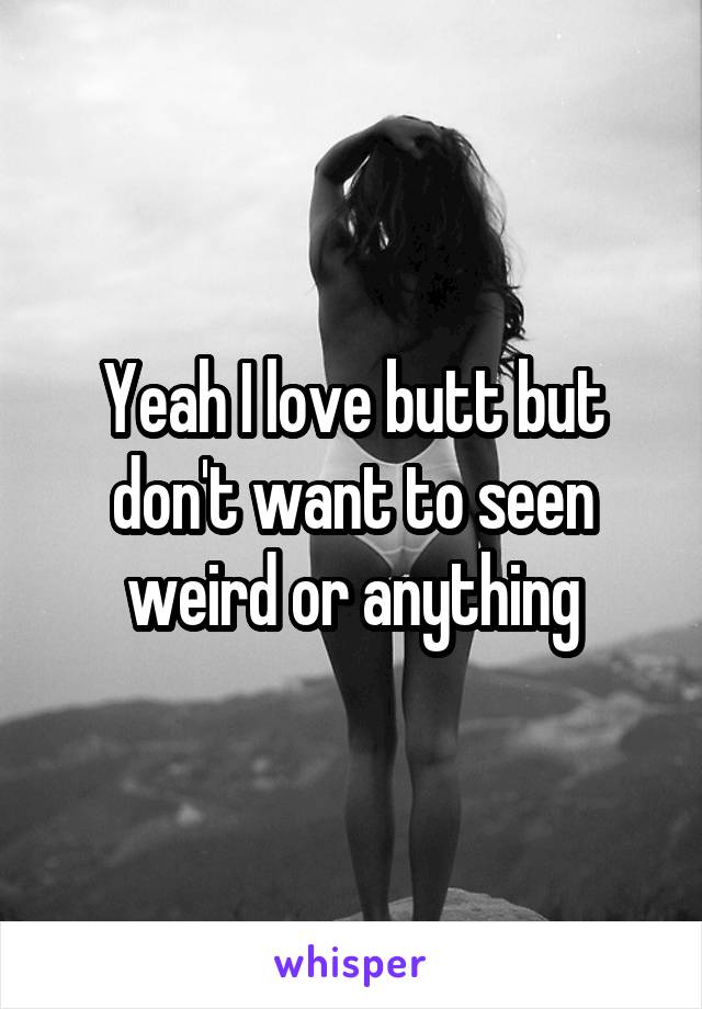 Yeah I love butt but don't want to seen weird or anything