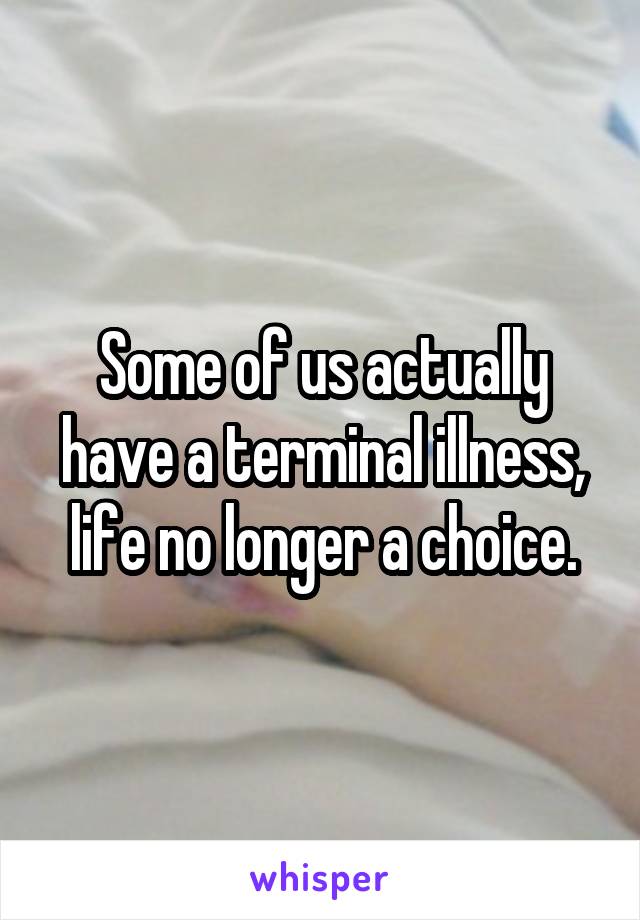 Some of us actually have a terminal illness, life no longer a choice.