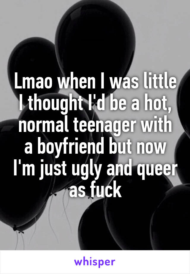 Lmao when I was little I thought I'd be a hot, normal teenager with a boyfriend but now I'm just ugly and queer as fuck