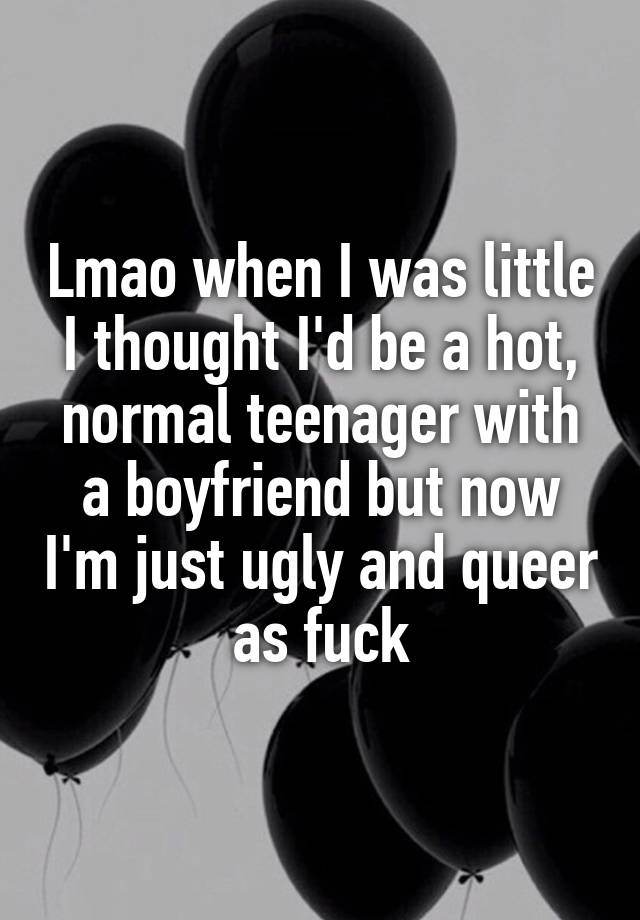 Lmao when I was little I thought I'd be a hot, normal teenager with a boyfriend but now I'm just ugly and queer as fuck