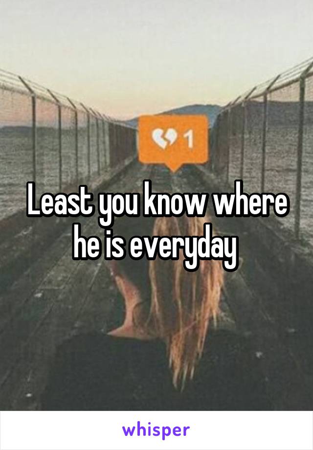 Least you know where he is everyday 