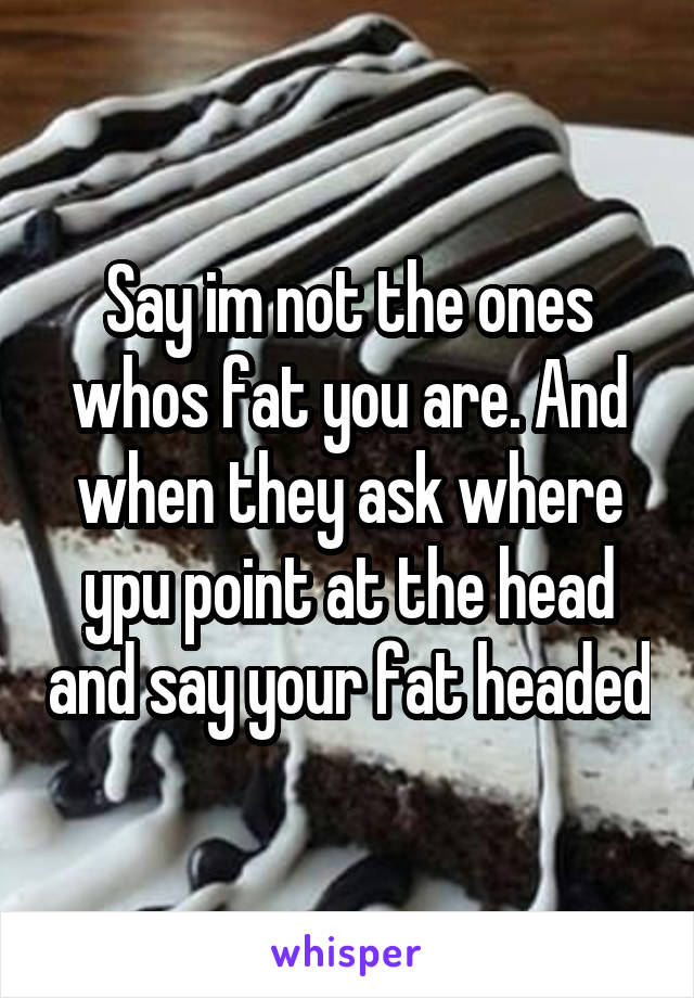 Say im not the ones whos fat you are. And when they ask where ypu point at the head and say your fat headed