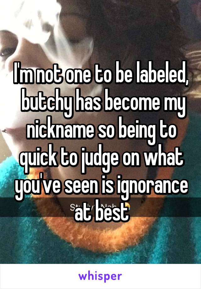 I'm not one to be labeled,  butchy has become my nickname so being to quick to judge on what you've seen is ignorance at best