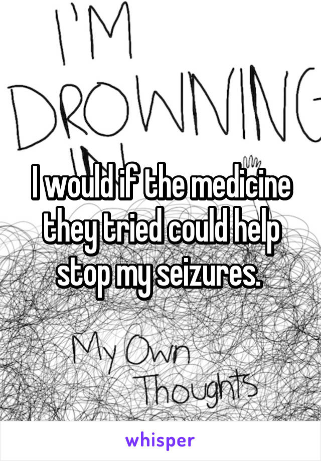 I would if the medicine they tried could help stop my seizures. 