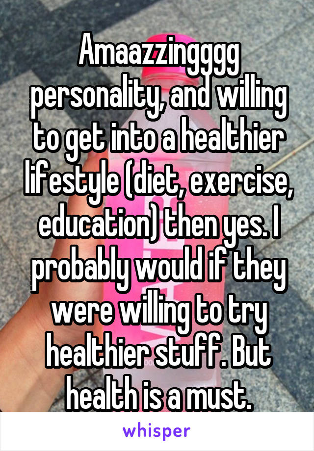 Amaazzingggg personality, and willing to get into a healthier lifestyle (diet, exercise, education) then yes. I probably would if they were willing to try healthier stuff. But health is a must.