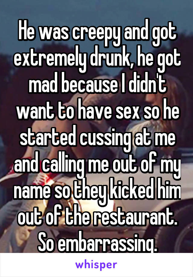 He was creepy and got extremely drunk, he got mad because I didn't want to have sex so he started cussing at me and calling me out of my name so they kicked him out of the restaurant. So embarrassing.
