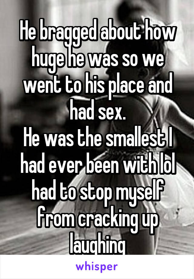 He bragged about how huge he was so we went to his place and had sex.
He was the smallest I had ever been with lol had to stop myself from cracking up laughing