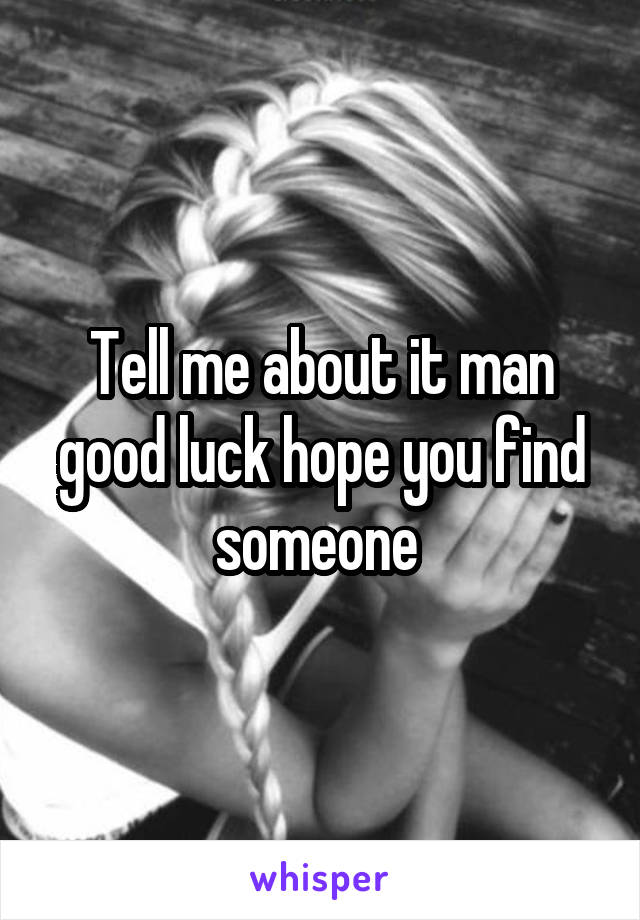 Tell me about it man good luck hope you find someone 