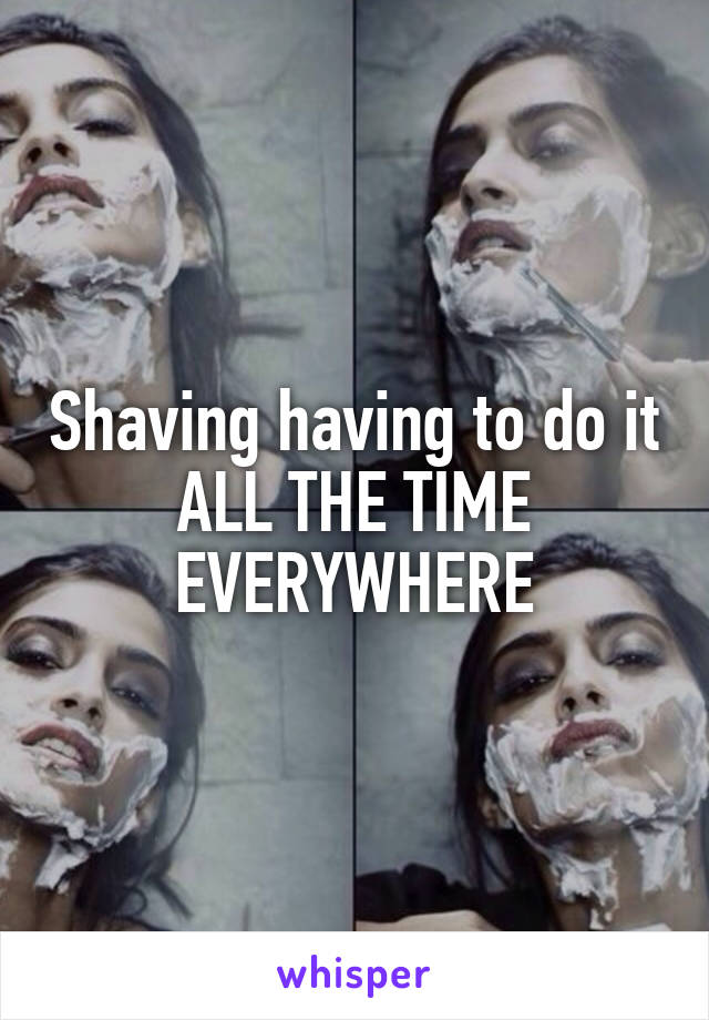 Shaving having to do it ALL THE TIME EVERYWHERE