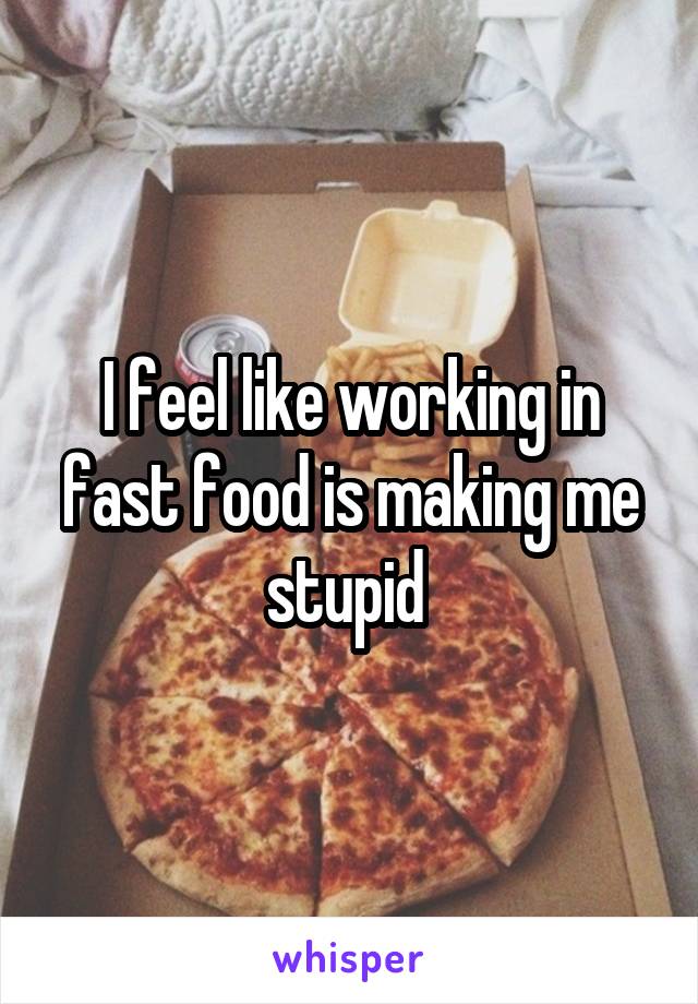 I feel like working in fast food is making me stupid 