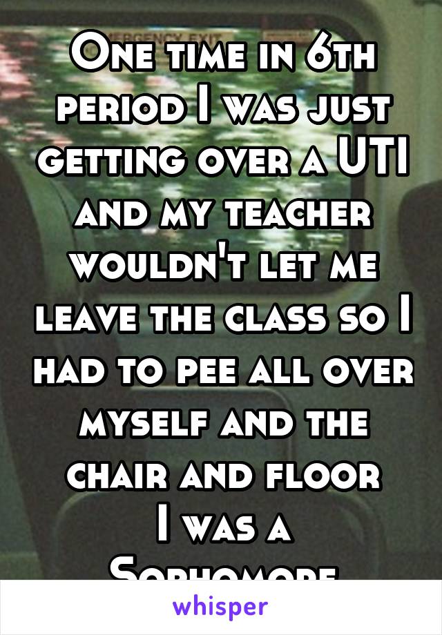One time in 6th period I was just getting over a UTI and my teacher wouldn't let me leave the class so I had to pee all over myself and the chair and floor
I was a Sophomore