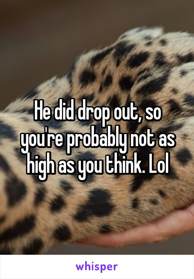 He did drop out, so you're probably not as high as you think. Lol