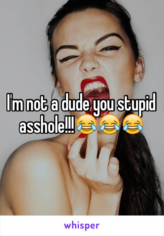 I'm not a dude you stupid asshole!!!😂😂😂