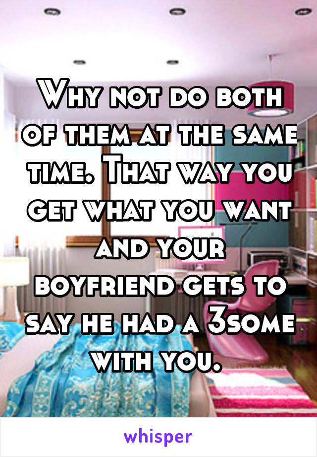 Why not do both of them at the same time. That way you get what you want and your boyfriend gets to say he had a 3some with you. 