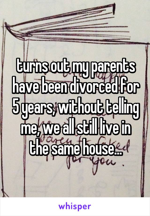turns out my parents have been divorced for 5 years, without telling me, we all still live in the same house...