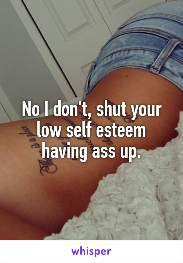 No I don't, shut your low self esteem having ass up.