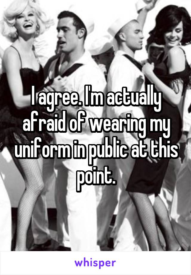 I agree. I'm actually afraid of wearing my uniform in public at this point.