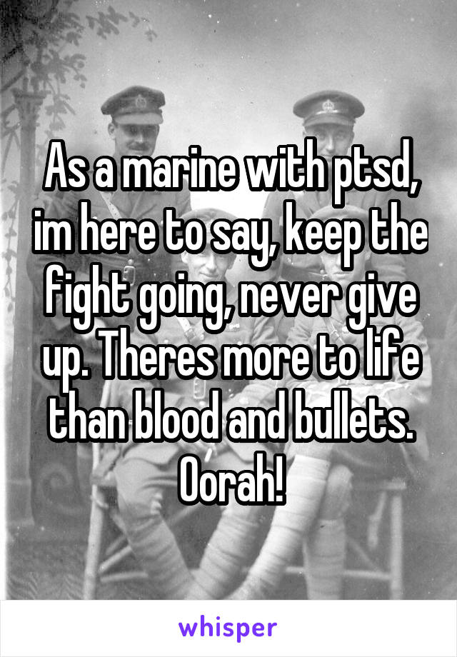 As a marine with ptsd, im here to say, keep the fight going, never give up. Theres more to life than blood and bullets. Oorah!
