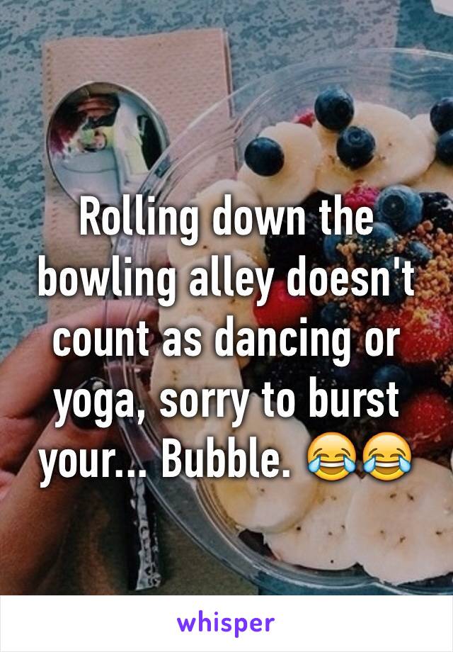 Rolling down the bowling alley doesn't count as dancing or yoga, sorry to burst your... Bubble. 😂😂