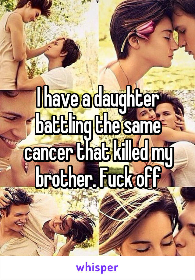 I have a daughter battling the same cancer that killed my brother. Fuck off