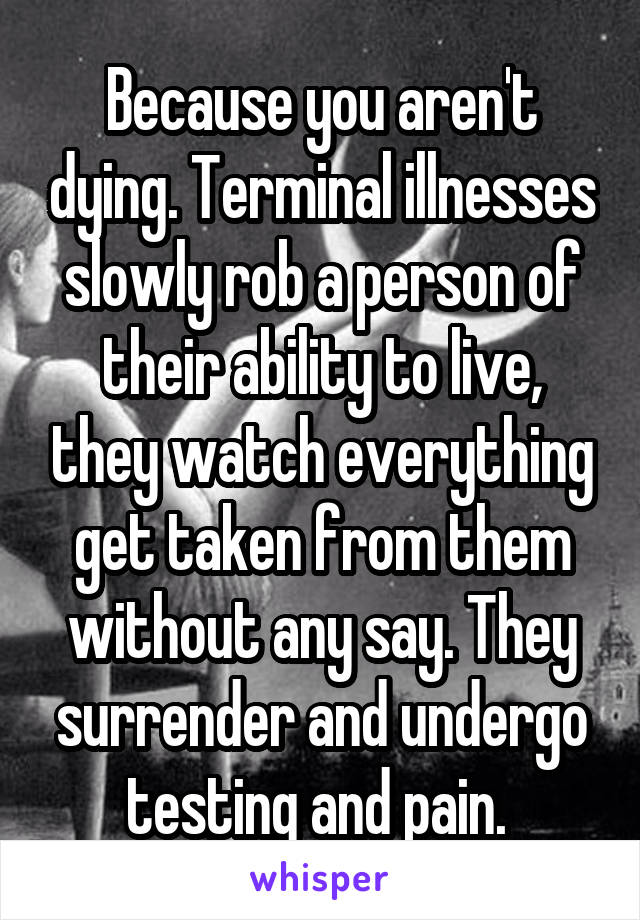 Because you aren't dying. Terminal illnesses slowly rob a person of their ability to live, they watch everything get taken from them without any say. They surrender and undergo testing and pain. 